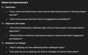 Vision for Improvement Ideal State: "If you could solve these issues, what would an ideal training session or learning program look like?" "What would success look like in terms of engagement and feedback?" Alignment with Goals: "How would solving these challenges align with your team’s goals or the organization’s objectives?" "What priorities or initiatives would become easier to achieve with better engagement and feedback?" Readiness for Change: "What’s stopping you from addressing these challenges today?" "How open are you to exploring new tools or strategies to improve these areas?"